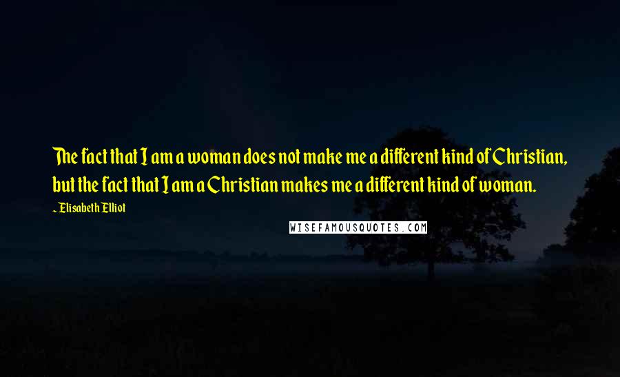 Elisabeth Elliot Quotes: The fact that I am a woman does not make me a different kind of Christian, but the fact that I am a Christian makes me a different kind of woman.