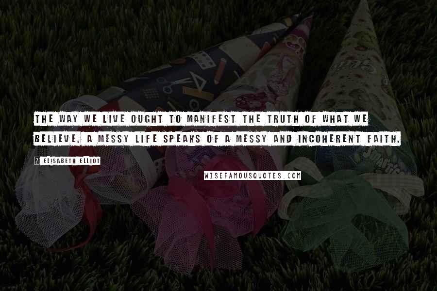 Elisabeth Elliot Quotes: The way we live ought to manifest the truth of what we believe. A messy life speaks of a messy and incoherent faith.