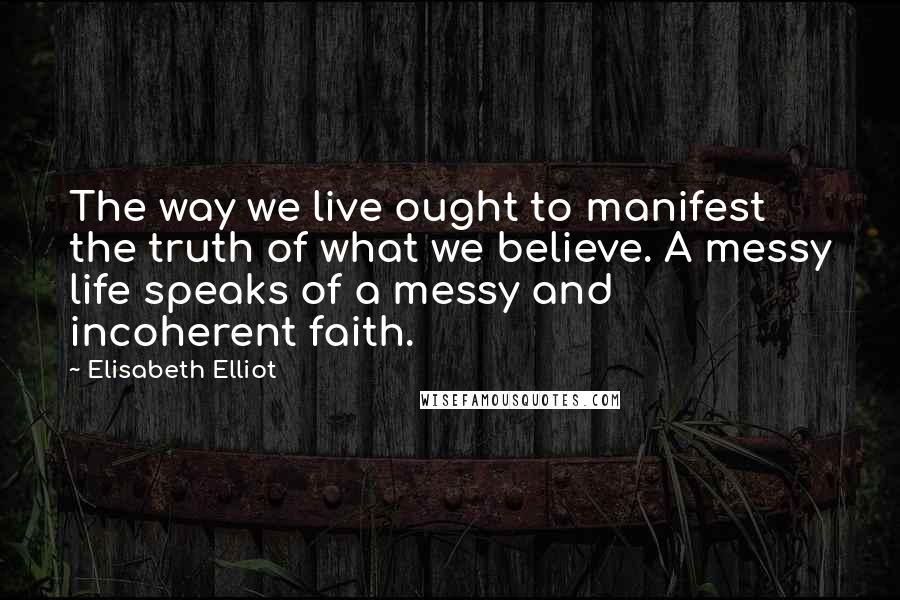 Elisabeth Elliot Quotes: The way we live ought to manifest the truth of what we believe. A messy life speaks of a messy and incoherent faith.