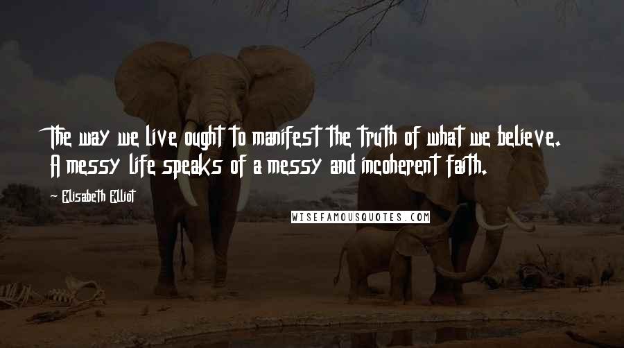 Elisabeth Elliot Quotes: The way we live ought to manifest the truth of what we believe. A messy life speaks of a messy and incoherent faith.