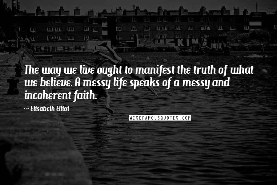 Elisabeth Elliot Quotes: The way we live ought to manifest the truth of what we believe. A messy life speaks of a messy and incoherent faith.
