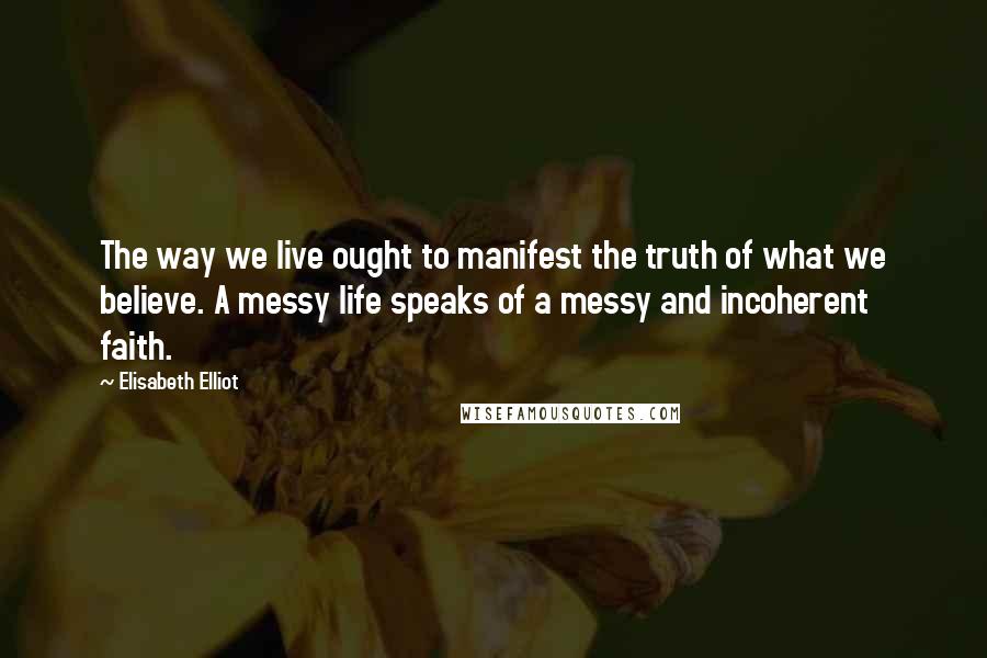 Elisabeth Elliot Quotes: The way we live ought to manifest the truth of what we believe. A messy life speaks of a messy and incoherent faith.