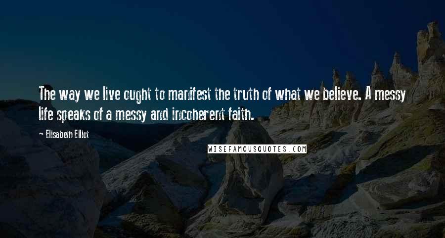 Elisabeth Elliot Quotes: The way we live ought to manifest the truth of what we believe. A messy life speaks of a messy and incoherent faith.