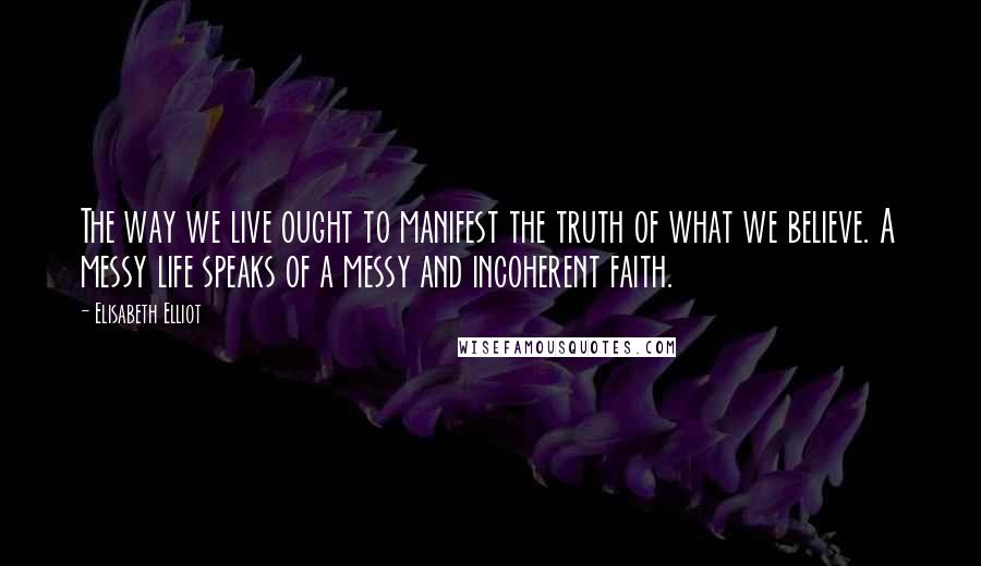 Elisabeth Elliot Quotes: The way we live ought to manifest the truth of what we believe. A messy life speaks of a messy and incoherent faith.