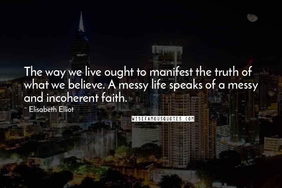 Elisabeth Elliot Quotes: The way we live ought to manifest the truth of what we believe. A messy life speaks of a messy and incoherent faith.