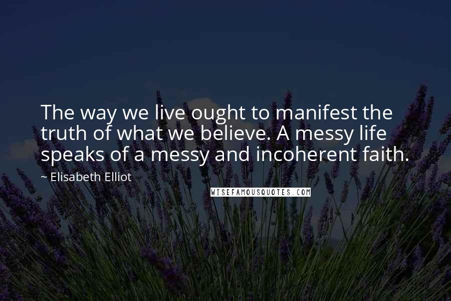 Elisabeth Elliot Quotes: The way we live ought to manifest the truth of what we believe. A messy life speaks of a messy and incoherent faith.