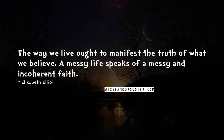 Elisabeth Elliot Quotes: The way we live ought to manifest the truth of what we believe. A messy life speaks of a messy and incoherent faith.