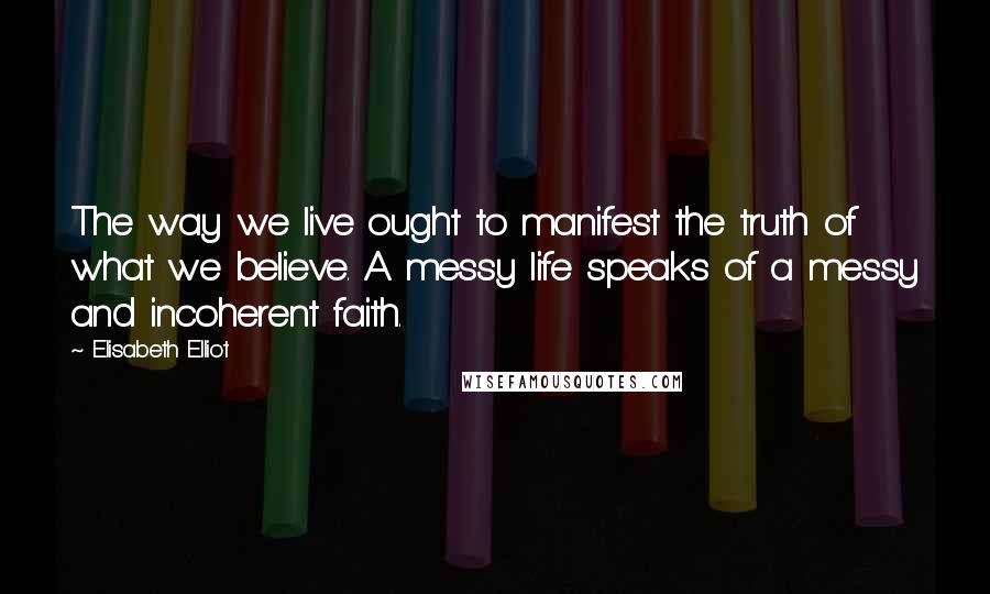 Elisabeth Elliot Quotes: The way we live ought to manifest the truth of what we believe. A messy life speaks of a messy and incoherent faith.