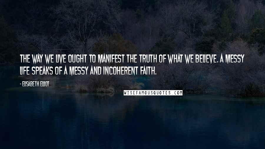 Elisabeth Elliot Quotes: The way we live ought to manifest the truth of what we believe. A messy life speaks of a messy and incoherent faith.