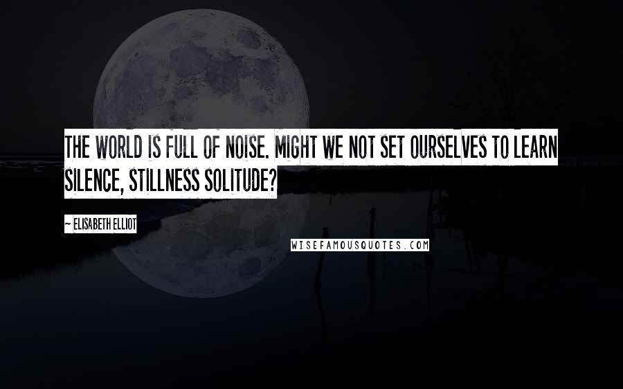 Elisabeth Elliot Quotes: The world is full of noise. Might we not set ourselves to learn silence, stillness solitude?
