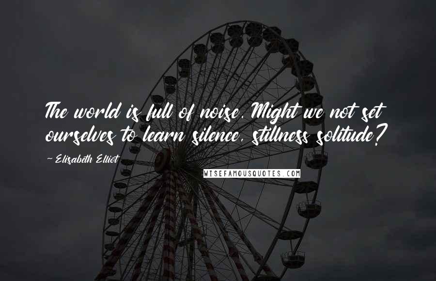 Elisabeth Elliot Quotes: The world is full of noise. Might we not set ourselves to learn silence, stillness solitude?