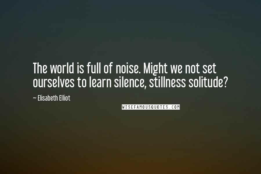 Elisabeth Elliot Quotes: The world is full of noise. Might we not set ourselves to learn silence, stillness solitude?