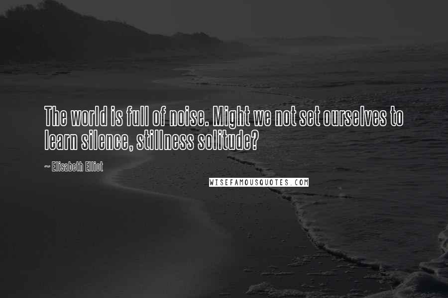 Elisabeth Elliot Quotes: The world is full of noise. Might we not set ourselves to learn silence, stillness solitude?