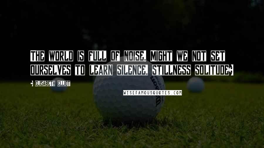 Elisabeth Elliot Quotes: The world is full of noise. Might we not set ourselves to learn silence, stillness solitude?
