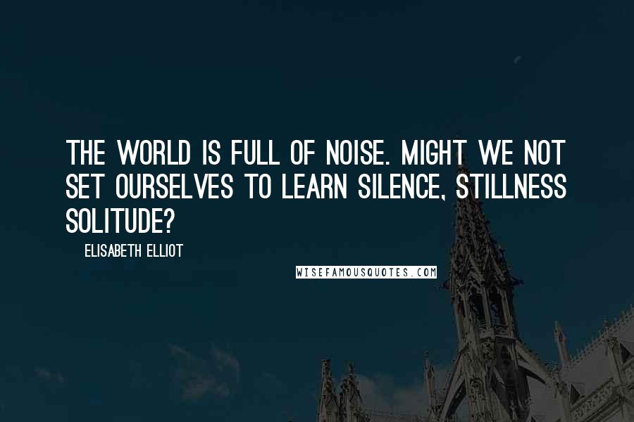 Elisabeth Elliot Quotes: The world is full of noise. Might we not set ourselves to learn silence, stillness solitude?