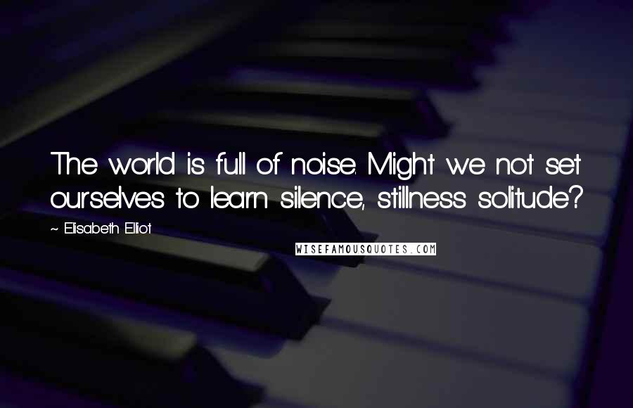 Elisabeth Elliot Quotes: The world is full of noise. Might we not set ourselves to learn silence, stillness solitude?