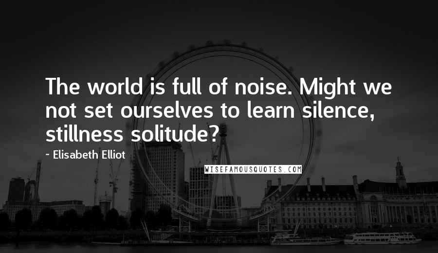 Elisabeth Elliot Quotes: The world is full of noise. Might we not set ourselves to learn silence, stillness solitude?