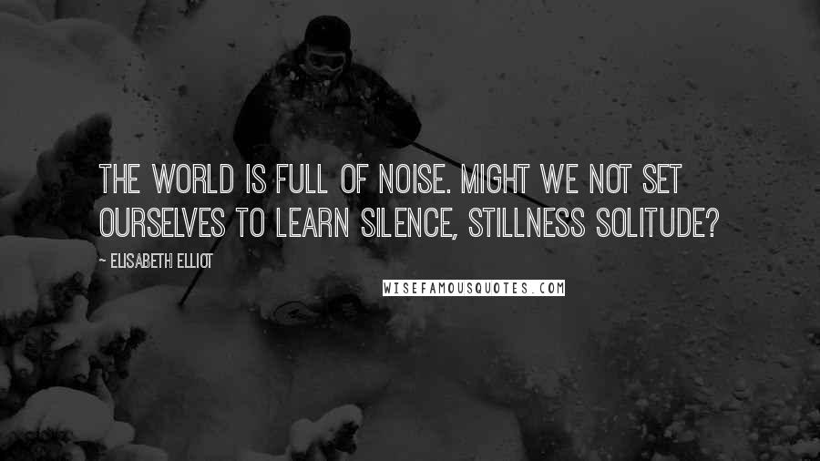 Elisabeth Elliot Quotes: The world is full of noise. Might we not set ourselves to learn silence, stillness solitude?
