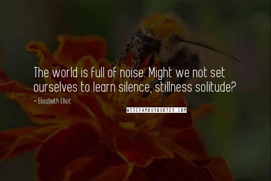 Elisabeth Elliot Quotes: The world is full of noise. Might we not set ourselves to learn silence, stillness solitude?
