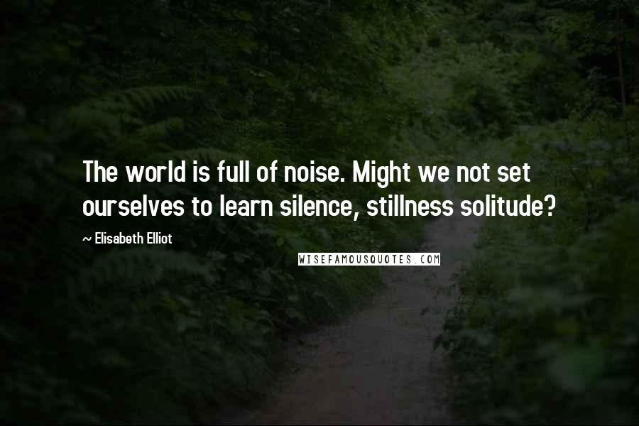 Elisabeth Elliot Quotes: The world is full of noise. Might we not set ourselves to learn silence, stillness solitude?
