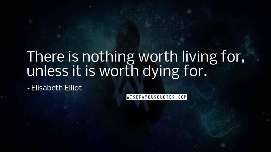 Elisabeth Elliot Quotes: There is nothing worth living for, unless it is worth dying for.