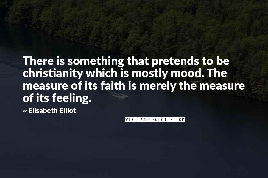 Elisabeth Elliot Quotes: There is something that pretends to be christianity which is mostly mood. The measure of its faith is merely the measure of its feeling.
