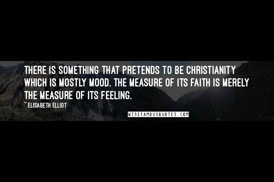 Elisabeth Elliot Quotes: There is something that pretends to be christianity which is mostly mood. The measure of its faith is merely the measure of its feeling.