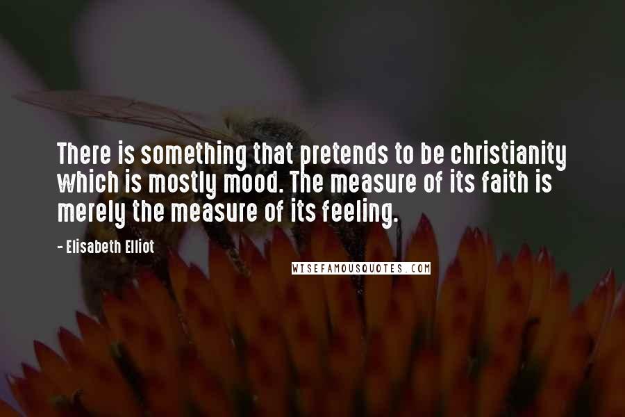 Elisabeth Elliot Quotes: There is something that pretends to be christianity which is mostly mood. The measure of its faith is merely the measure of its feeling.