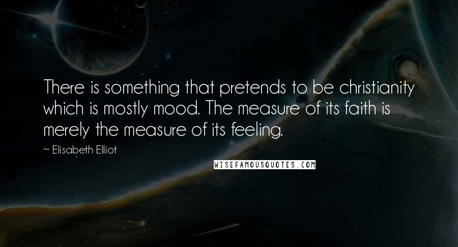 Elisabeth Elliot Quotes: There is something that pretends to be christianity which is mostly mood. The measure of its faith is merely the measure of its feeling.
