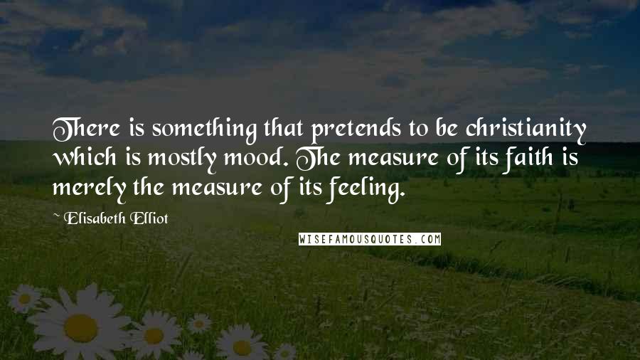 Elisabeth Elliot Quotes: There is something that pretends to be christianity which is mostly mood. The measure of its faith is merely the measure of its feeling.