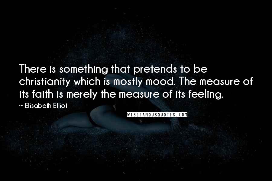 Elisabeth Elliot Quotes: There is something that pretends to be christianity which is mostly mood. The measure of its faith is merely the measure of its feeling.