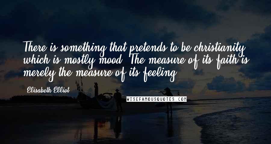 Elisabeth Elliot Quotes: There is something that pretends to be christianity which is mostly mood. The measure of its faith is merely the measure of its feeling.