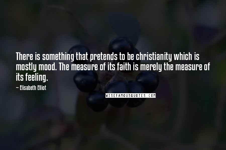 Elisabeth Elliot Quotes: There is something that pretends to be christianity which is mostly mood. The measure of its faith is merely the measure of its feeling.