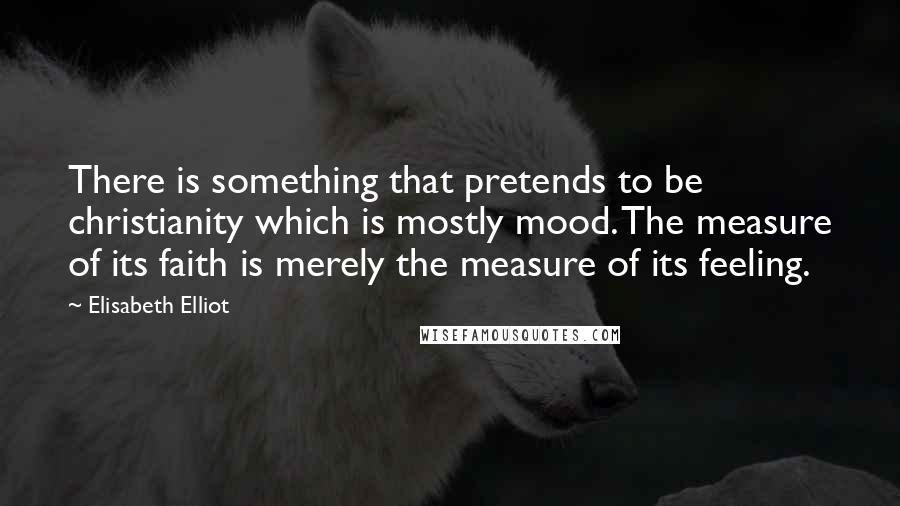Elisabeth Elliot Quotes: There is something that pretends to be christianity which is mostly mood. The measure of its faith is merely the measure of its feeling.