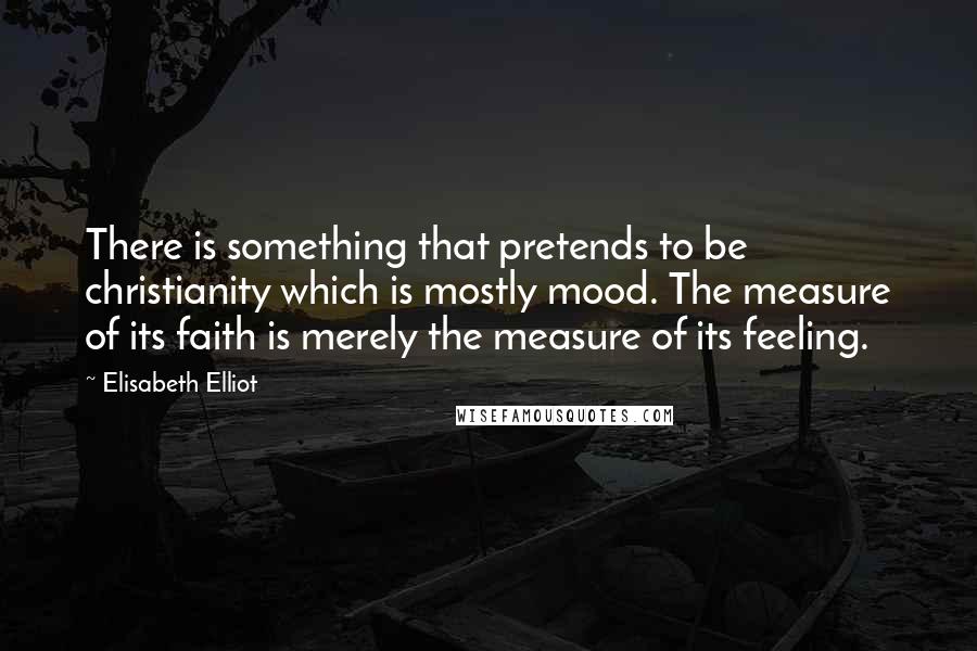 Elisabeth Elliot Quotes: There is something that pretends to be christianity which is mostly mood. The measure of its faith is merely the measure of its feeling.