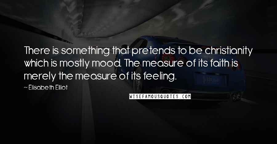 Elisabeth Elliot Quotes: There is something that pretends to be christianity which is mostly mood. The measure of its faith is merely the measure of its feeling.