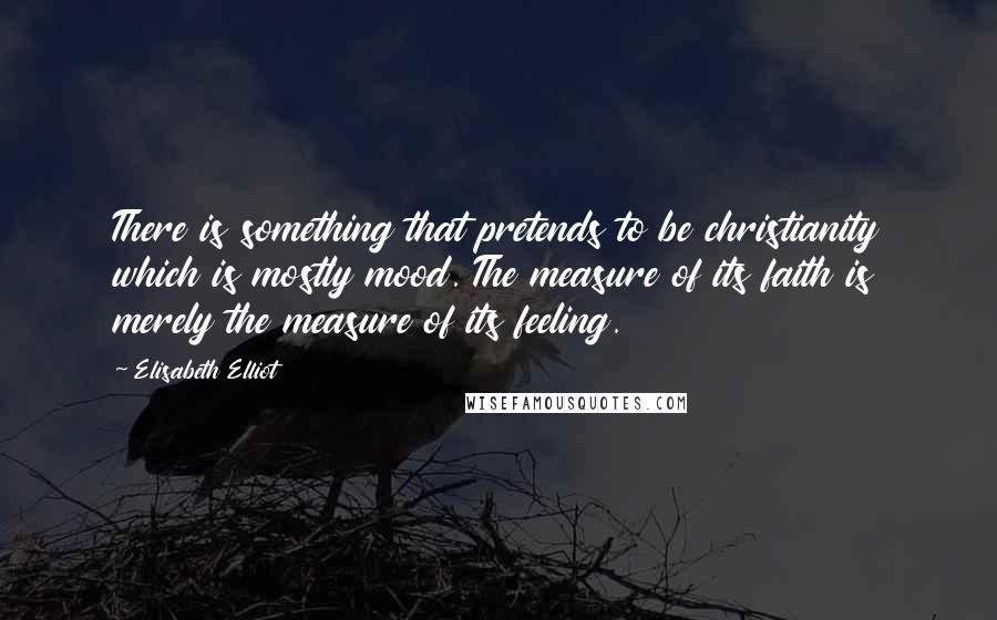 Elisabeth Elliot Quotes: There is something that pretends to be christianity which is mostly mood. The measure of its faith is merely the measure of its feeling.