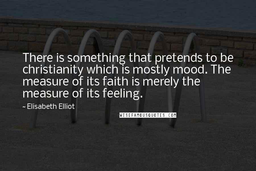 Elisabeth Elliot Quotes: There is something that pretends to be christianity which is mostly mood. The measure of its faith is merely the measure of its feeling.