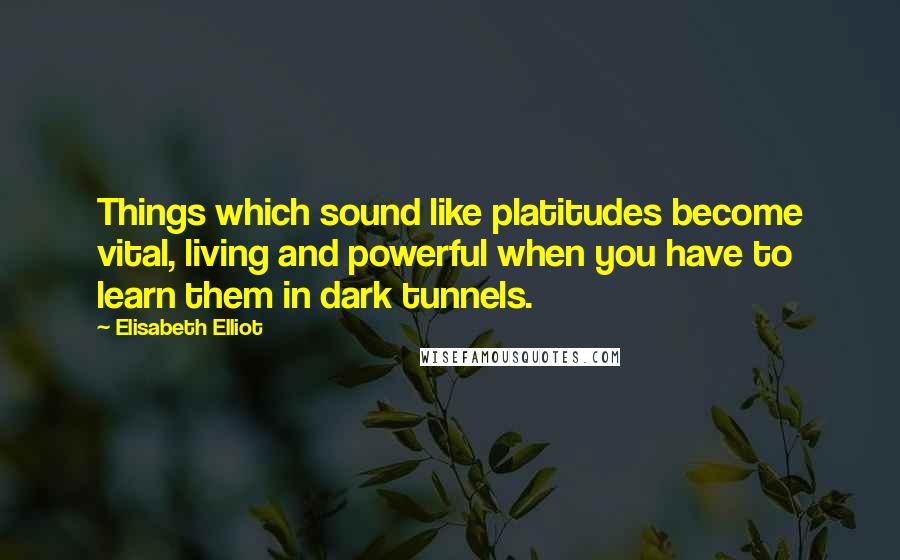 Elisabeth Elliot Quotes: Things which sound like platitudes become vital, living and powerful when you have to learn them in dark tunnels.