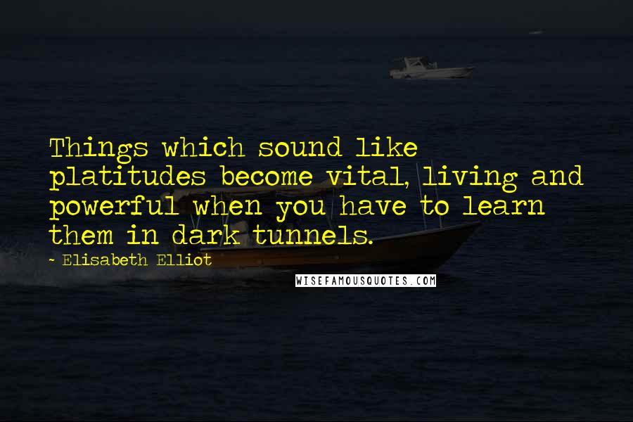 Elisabeth Elliot Quotes: Things which sound like platitudes become vital, living and powerful when you have to learn them in dark tunnels.