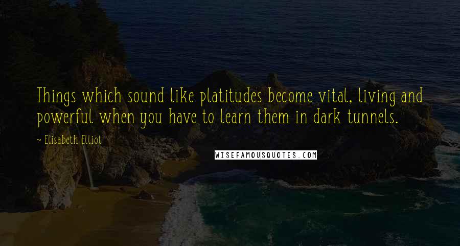 Elisabeth Elliot Quotes: Things which sound like platitudes become vital, living and powerful when you have to learn them in dark tunnels.