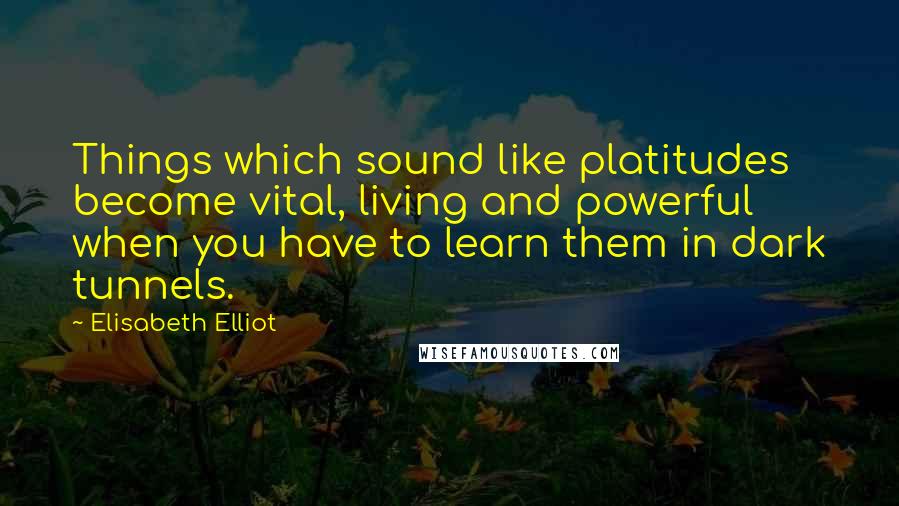 Elisabeth Elliot Quotes: Things which sound like platitudes become vital, living and powerful when you have to learn them in dark tunnels.