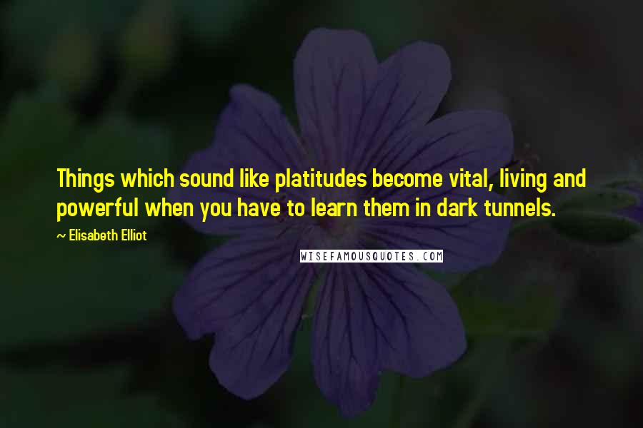 Elisabeth Elliot Quotes: Things which sound like platitudes become vital, living and powerful when you have to learn them in dark tunnels.