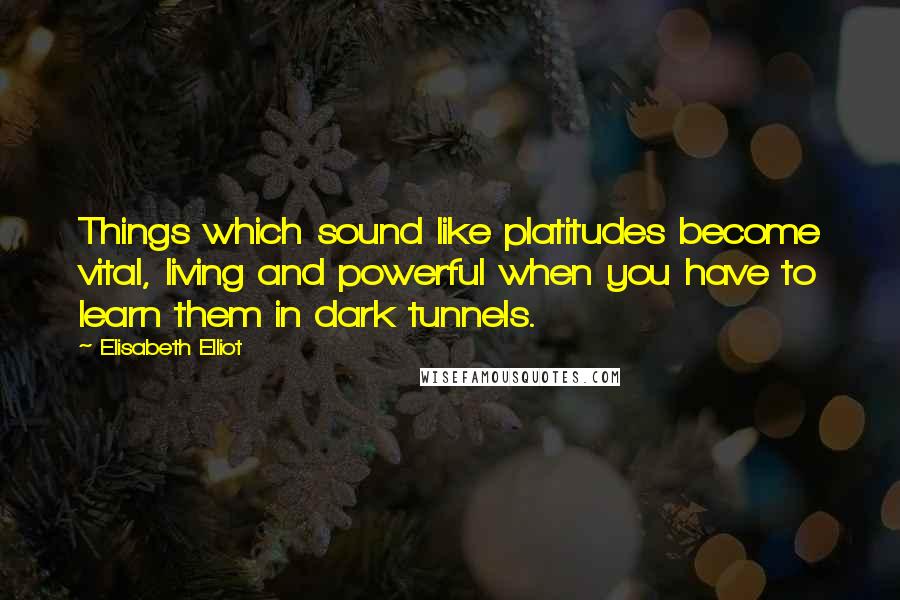 Elisabeth Elliot Quotes: Things which sound like platitudes become vital, living and powerful when you have to learn them in dark tunnels.