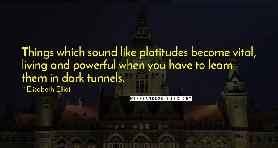 Elisabeth Elliot Quotes: Things which sound like platitudes become vital, living and powerful when you have to learn them in dark tunnels.