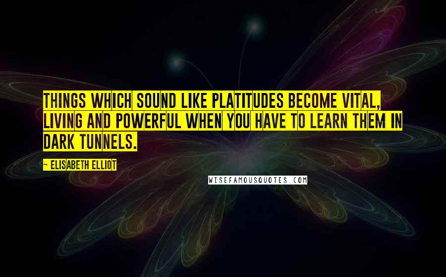 Elisabeth Elliot Quotes: Things which sound like platitudes become vital, living and powerful when you have to learn them in dark tunnels.