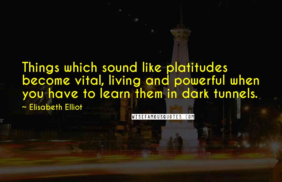 Elisabeth Elliot Quotes: Things which sound like platitudes become vital, living and powerful when you have to learn them in dark tunnels.