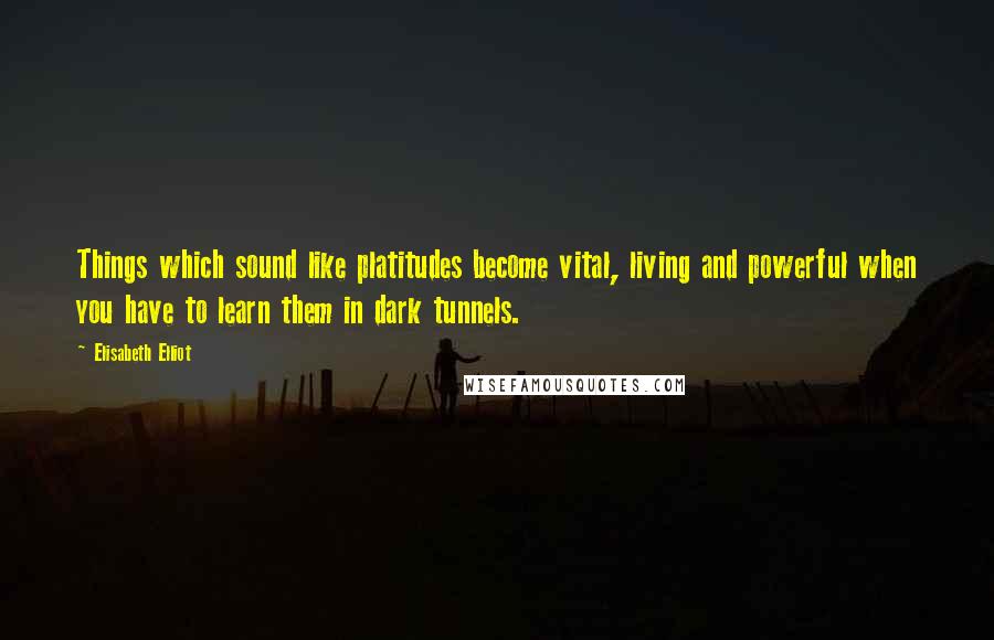 Elisabeth Elliot Quotes: Things which sound like platitudes become vital, living and powerful when you have to learn them in dark tunnels.