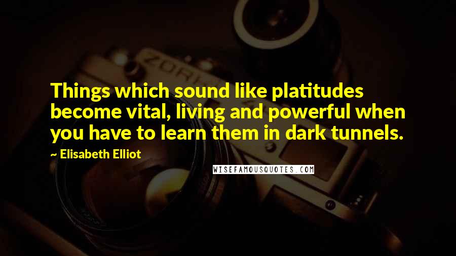 Elisabeth Elliot Quotes: Things which sound like platitudes become vital, living and powerful when you have to learn them in dark tunnels.