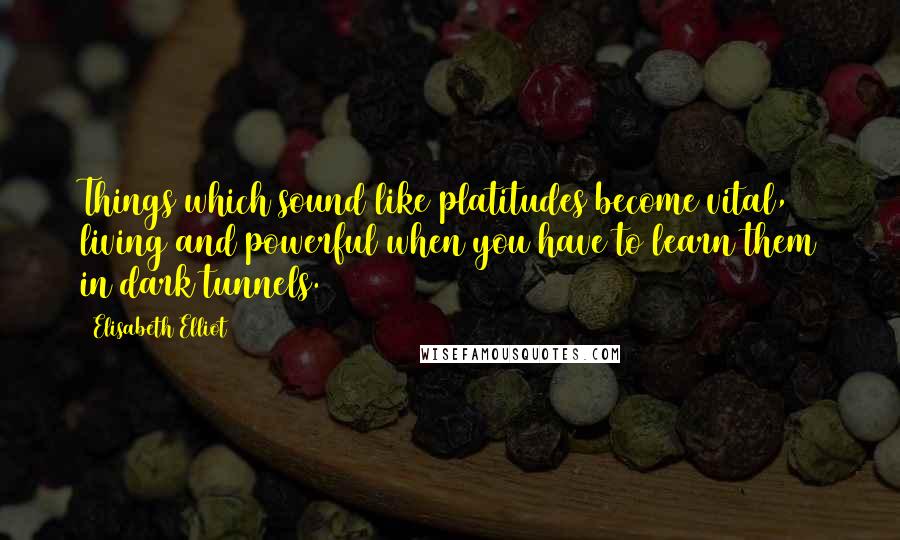 Elisabeth Elliot Quotes: Things which sound like platitudes become vital, living and powerful when you have to learn them in dark tunnels.